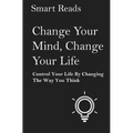 Change Your Mind, Change Your Life: Control Your Life By Changing The Way You Think
