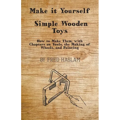 Make it Yourself - Simple Wooden Toys - How to Make Them, with Chapters on Tools, the Making of Wheels, and Painting
