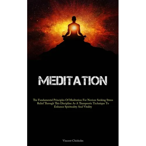 Meditation: The Fundamental Principles Of Meditation For Novices Seeking Stress Relief Through This Discipline As A Therapeutic Technique To Enhance S