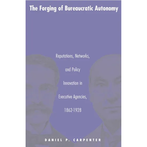 The Forging of Bureaucratic Autonomy: Reputations, Networks, and Policy Innovation in Executive Agencies, 1862-1928