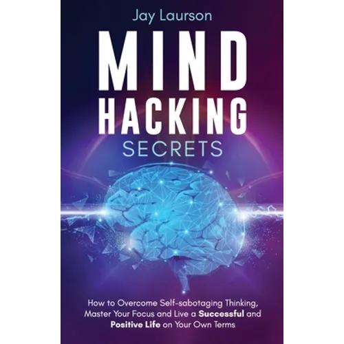 Mind Hacking Secrets: How to Overcome Self-sabotaging Thinking, Master Your Focus and Live a Successful and Positive Life on Your Own Terms