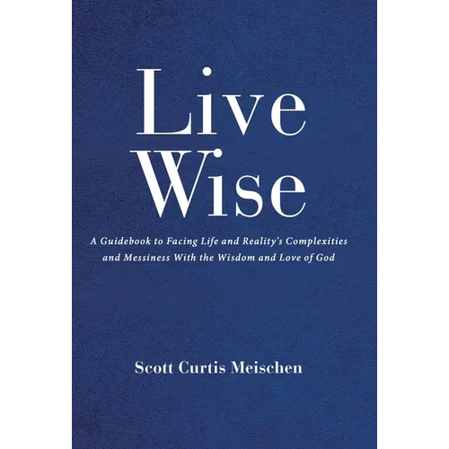 Live Wise: A Guidebook to Facing Life and Reality's Complexities and Messiness with the Wisdom and Love of God