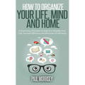 How to Organize Your Life, Mind and Home: 9 Organizing Principles To Help You Simplify Your Life, Increase Efficiency And Maximize Productivity.
