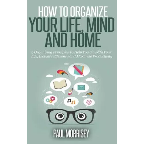 How to Organize Your Life, Mind and Home: 9 Organizing Principles To Help You Simplify Your Life, Increase Efficiency And Maximize Productivity.