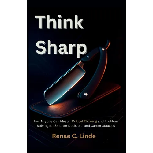 Think Sharp: How Anyone Can Master Critical Thinking and Problem-Solving for Smarter Decisions and Career Success