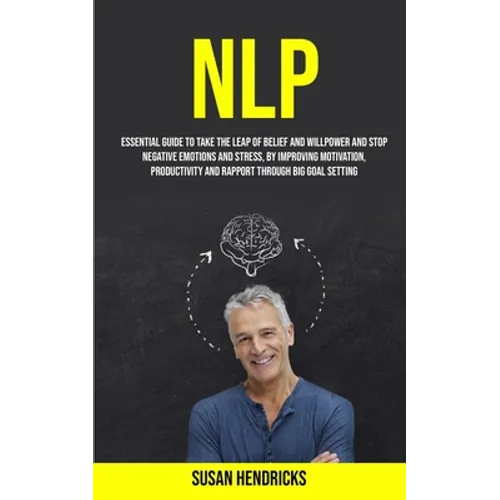 Nlp: Essential Guide to Take the Leap of Belief and Willpower and Stop Negative Emotions and Stress, by Improving Motivation, Productivity and Rapport