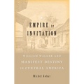 Empire by Invitation: William Walker and Manifest Destiny in Central America