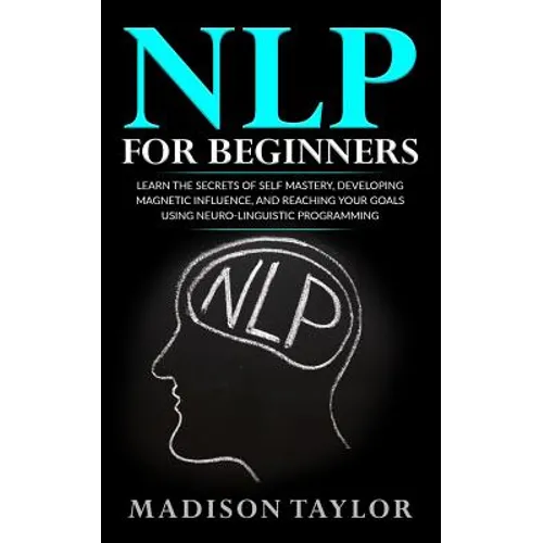 NLP For Beginners: Learn The Secrets Of Self Mastery, Developing Magnetic Influence And Reaching Your Goals Using Neuro-Linguistic Programming