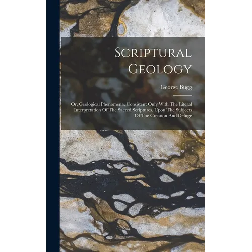 Scriptural Geology: Or, Geological Phenomena, Consistent Only With The Literal Interpretation Of The Sacred Scriptures, Upon The Subjects