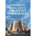 Edward IV, England's Forgotten Warrior King: His Life, His People, and His Legacy