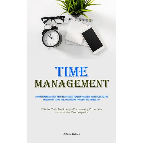 Time Management: Acquire Time Management Abilities And Suggestions For Organizing Your Life, Increasing Productivity, Saving Time, And Achieving Your