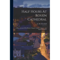 Half Hours At Rouen Cathedral: A Short Account Of Its History, Chapels, Tombs, Sculpture, And Painted Windows
