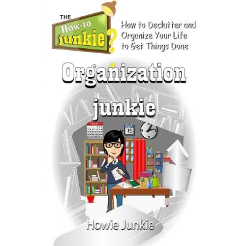 Organization Junkie: How to Declutter and Organize Your Life to Get Things Done