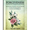 Forgiveness: The Healing Power Of Forgiveness: Discover How To Use The Power Of Forgiveness To Truly Live A Much Happier, Productive And Fulfilling Li