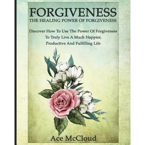 Forgiveness: The Healing Power Of Forgiveness: Discover How To Use The Power Of Forgiveness To Truly Live A Much Happier, Productive And Fulfilling Li