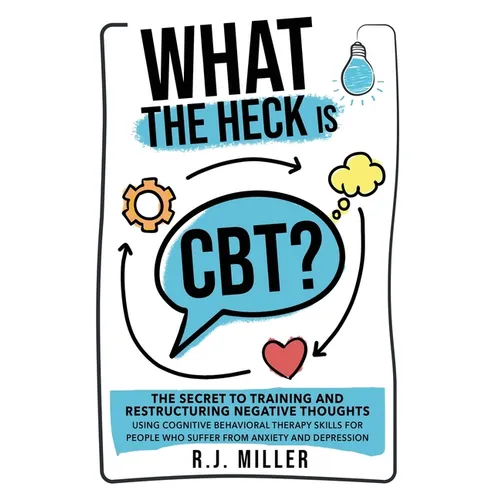 What The Heck Is CBT?: The Secret To Training And Restructuring Negative Thoughts Using Cognitive Behavioral Therapy Skills For People Who Suffer From
