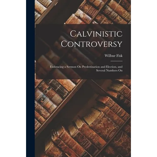 Calvinistic Controversy: Embracing a Sermon On Predestination and Election, and Several Numbers On