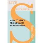 Live Successfully! Book No. 7 - How to Make Friends and be Persuasive