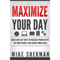 Maximize Your Day: Quick and Easy Ways to Increase Productivity, Get More Energy, and Achieve More Goals