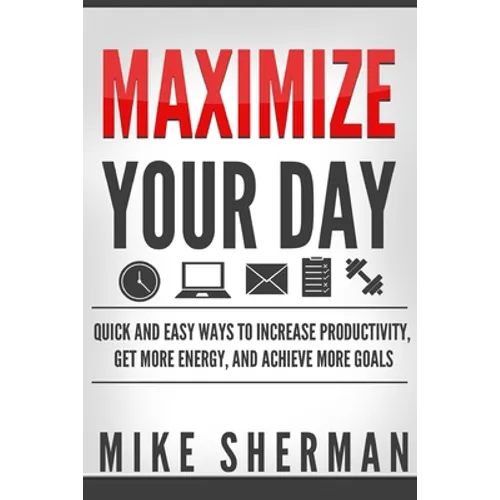 Maximize Your Day: Quick and Easy Ways to Increase Productivity, Get More Energy, and Achieve More Goals