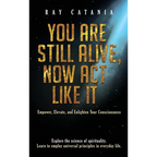 You Are Still Alive, Now Act Like It: Empower, Elevate, and Enlighten Your Consciousness
