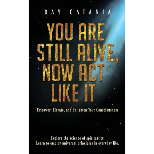 You Are Still Alive, Now Act Like It: Empower, Elevate, and Enlighten Your Consciousness