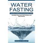 Water Fasting: Activating Autophagy and Increasing Mental Clarity (Unlocking a New Level of Self Confidence and Body Positivity)