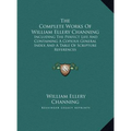 The Complete Works Of William Ellery Channing: Including The Perfect Life And Containing A Copious General Index And A Table Of Scripture References