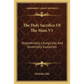 The Holy Sacrifice Of The Mass V1: Dogmatically, Liturgically, And Ascetically Explained