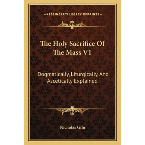 The Holy Sacrifice Of The Mass V1: Dogmatically, Liturgically, And Ascetically Explained