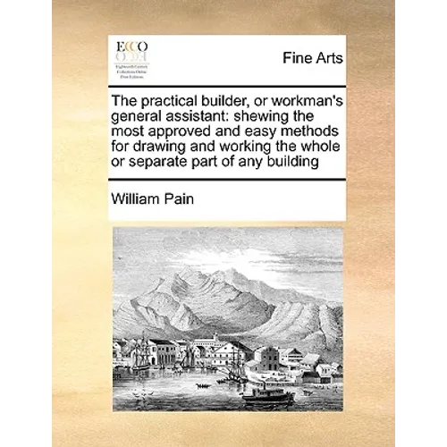 The Practical Builder, or Workman's General Assistant: Shewing the Most Approved and Easy Methods for Drawing and Working the Whole or Separate Part o