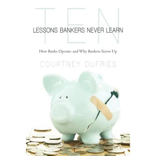 Ten Lessons Bankers Never Learn: How Banks Operate and Why Bankers Screw Up