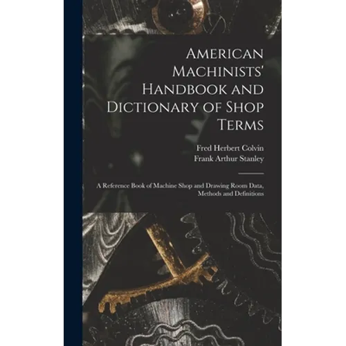 American Machinists' Handbook and Dictionary of Shop Terms: A Reference Book of Machine Shop and Drawing Room Data, Methods and Definitions