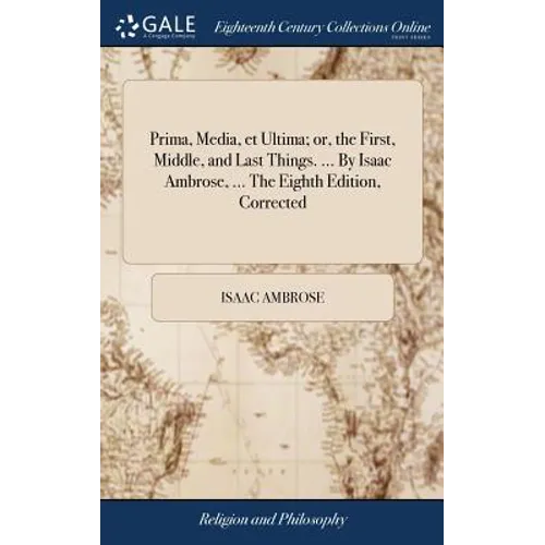 Prima, Media, et Ultima; or, the First, Middle, and Last Things. ... By Isaac Ambrose, ... The Eighth Edition, Corrected