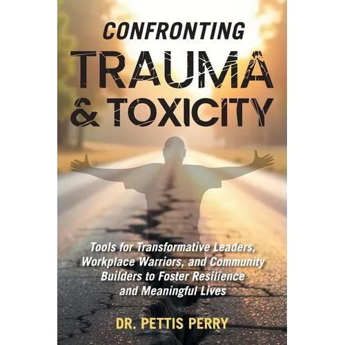 Confronting Trauma and Toxicity: Tools for Transformative Leaders, Workplace Warriors, and Community Builders to Foster Resilience and Meaningful Live