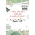 How To Use Adobe Photoshop?: Everything A Beginner Should Know: Step-By-Step Photoshop Tutorials For Beginners
