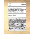 A book of architecture, containing designs of buildings and ornaments. By James Gibbs. The second edition.