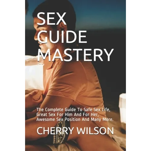 Sex Guide Mastery: The Complete Guide To Safe Sex Life, Great Sex For Him And For Her, Awesome Sex Position And Many More.