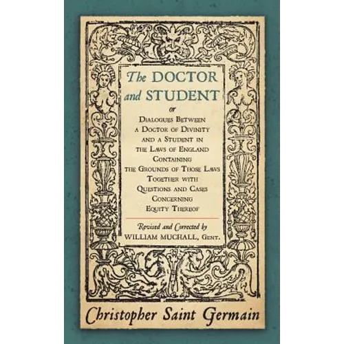 The Doctor and Student. or Dialogues Between a Doctor of Divinity and a Student in the Laws of England Containing the Grounds of Those Laws Together W