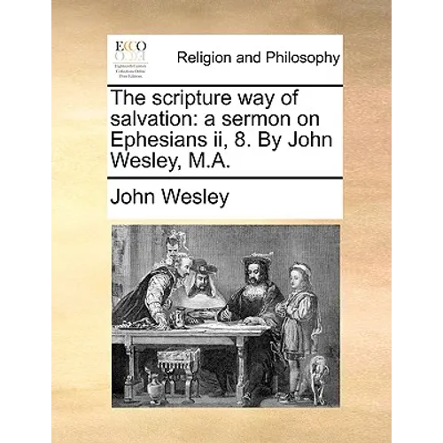 The Scripture Way of Salvation: A Sermon on Ephesians II, 8. by John Wesley, M.A.