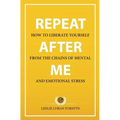 Repeat After Me: How to Liberate Yourself from the Chains of Mental and Emotional Stress