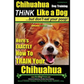 Chihuahua Dog Training - Think Like a Dog...but Don't Eat Your Poop!: Chihuahua Breed Expert Training - Here's EXACTLY How to Train Your Chihuahua