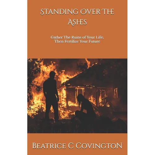 Standing Over The Ashes: Gather The Ruins of Your Life; Then Fertilize Your Future