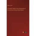 A Practical Treatis on the Construction of Horizontal and Vertical Water-Wheels