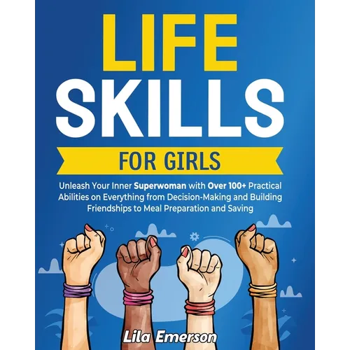Life Skills for Girls: Unleash Your Inner Superwoman with Over 100+ Practical Abilities on Everything from Decision-Making and Building Frien