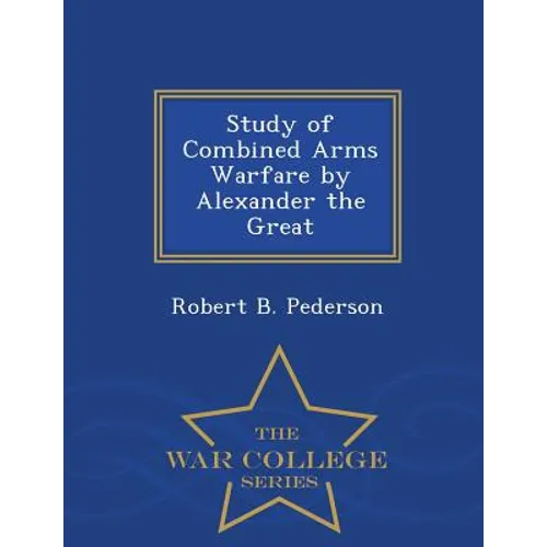 Study of Combined Arms Warfare by Alexander the Great - War College Series