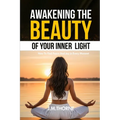 Awakening The Beauty Of Your Inner Light; How to Find Peace and Joy in Every Moment
