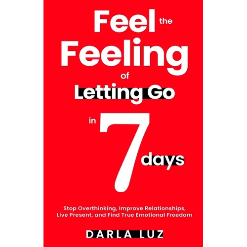 Feel the Feeling of Letting Go in 7 days: Stop Overthinking, Improve Relationships, Live Present, and Find True Emotional Freedom