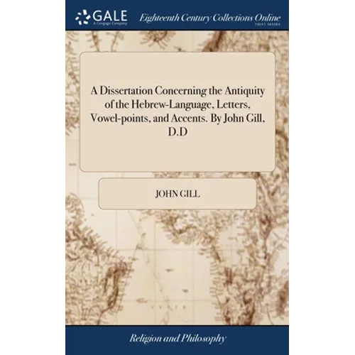 A Dissertation Concerning the Antiquity of the Hebrew-Language, Letters, Vowel-points, and Accents. By John Gill, D.D