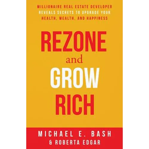 Rezone and Grow Rich: Millionaire Real Estate Developer Teaches You How to Create Wealth, Health and Happiness
